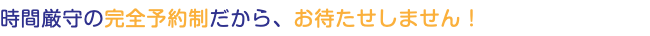 時間厳守の完全予約制だから、お待たせしません！