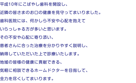 平成10年にこばやし歯科を開設し、 近隣の皆さまのお口の健康を見守ってまいりました。 歯科医院には、何かしら不安や心配を抱えて いらっしゃる方が多いと思います。 その不安や心配に寄り添い、 患者さんに合った治療を分かりやすく説明し、 納得していただいた上で診療いたします。 地域の皆様の健康に貢献できる、 気軽に相談できるホームドクターを目指して、 全力を尽くしてまいります。