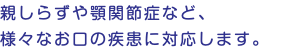 親しらずや顎関節症など、 様々なお口の疾患に対応します。